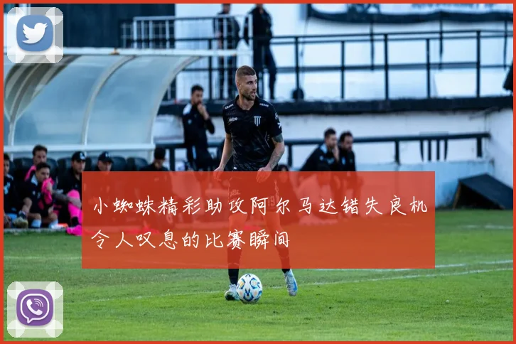 小蜘蛛精彩助攻阿尔马达错失良机令人叹息的比赛瞬间