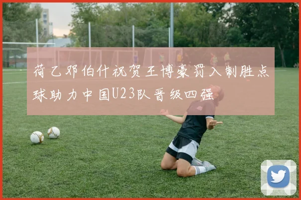 荷乙邓伯什祝贺王博豪罚入制胜点球助力中国U23队晋级四强