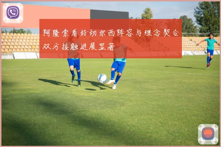 阿隆索看好切尔西阵容与理念契合双方接触进展显著
