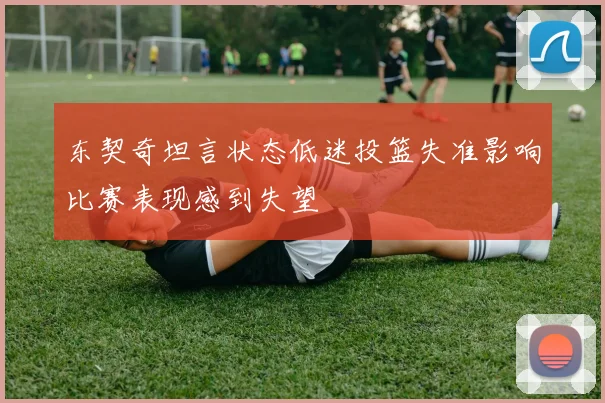 东契奇坦言状态低迷投篮失准影响比赛表现感到失望