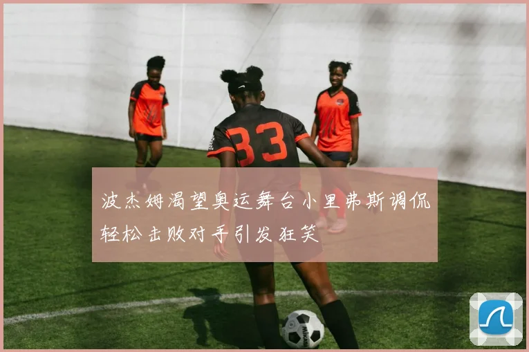波杰姆渴望奥运舞台小里弗斯调侃轻松击败对手引发狂笑
