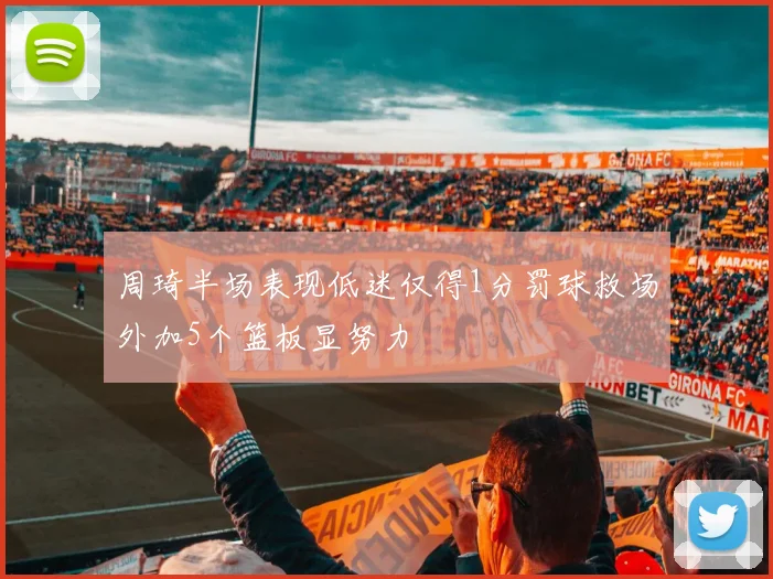 周琦半场表现低迷仅得1分罚球救场外加5个篮板显努力