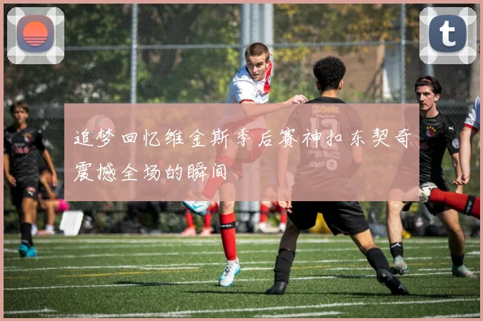 追梦回忆维金斯季后赛神扣东契奇震撼全场的瞬间