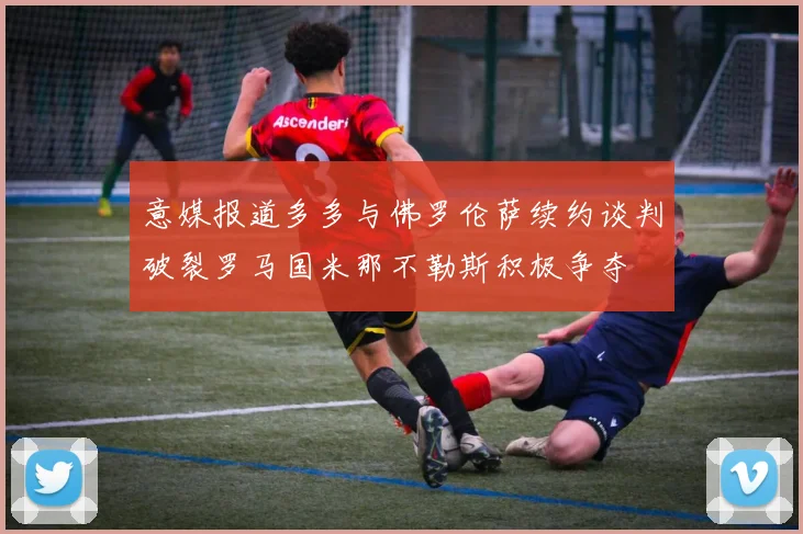 意媒报道多多与佛罗伦萨续约谈判破裂罗马国米那不勒斯积极争夺