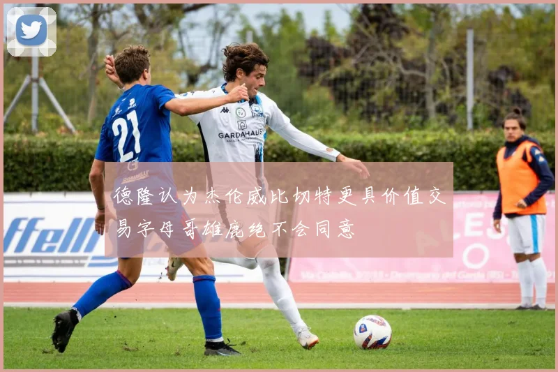 德隆认为杰伦威比切特更具价值交易字母哥雄鹿绝不会同意