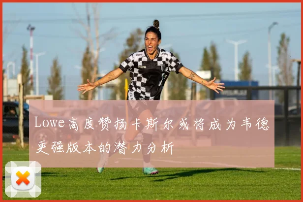 Lowe高度赞扬卡斯尔或将成为韦德更强版本的潜力分析
