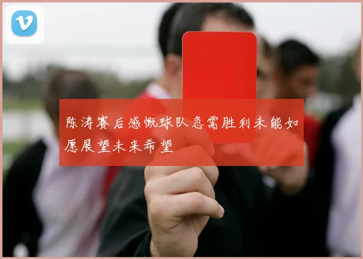 陈涛赛后感慨球队急需胜利未能如愿展望未来希望