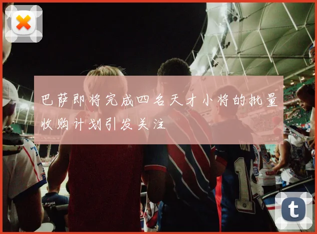 巴萨即将完成四名天才小将的批量收购计划引发关注