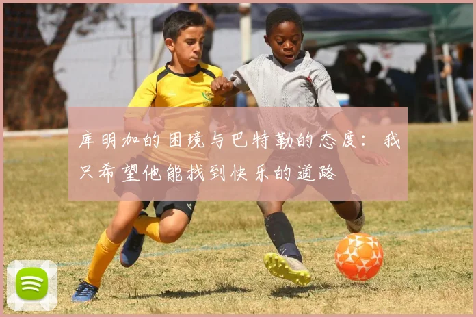 库明加的困境与巴特勒的态度：我只希望他能找到快乐的道路
