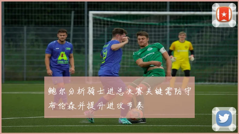 鲍尔分析骑士进总决赛关键需防守布伦森并提升进攻节奏