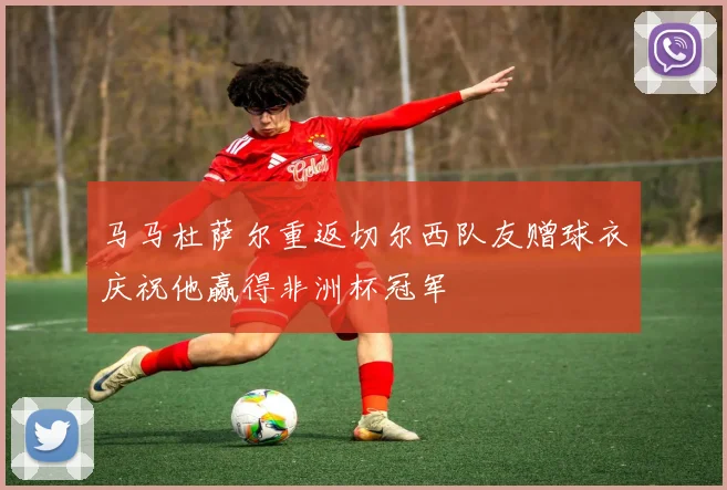 马马杜萨尔重返切尔西队友赠球衣庆祝他赢得非洲杯冠军