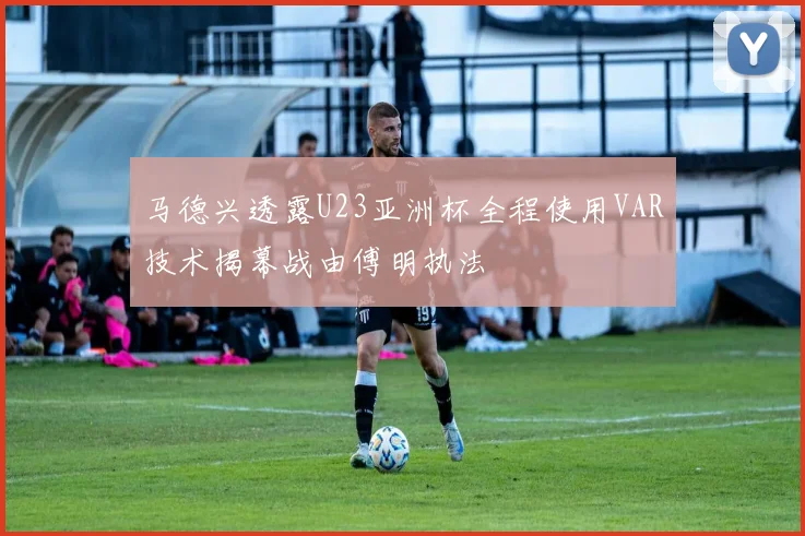 马德兴透露U23亚洲杯全程使用VAR技术揭幕战由傅明执法