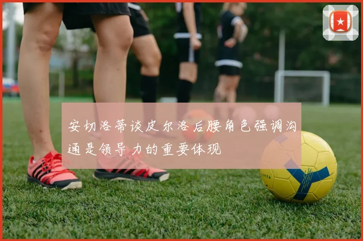 安切洛蒂谈皮尔洛后腰角色强调沟通是领导力的重要体现