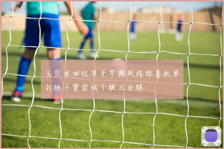 戈贝尔回忆华子早期风格称喜欢单打独斗曾尝试干拔三分球