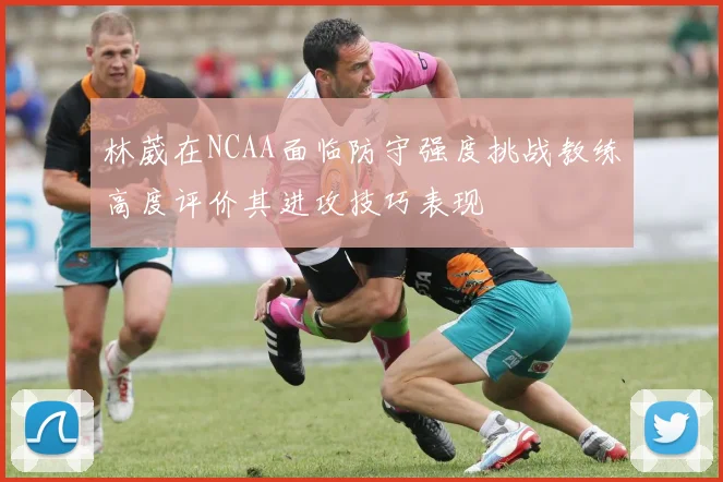 林葳在NCAA面临防守强度挑战教练高度评价其进攻技巧表现