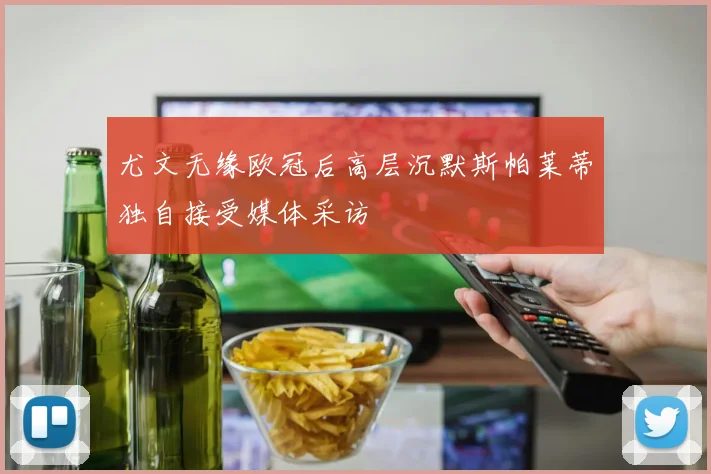 尤文无缘欧冠后高层沉默斯帕莱蒂独自接受媒体采访