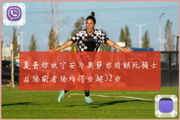 夏普称坎宁安与奥萨尔将锁死骑士后场前者场均得分超32分