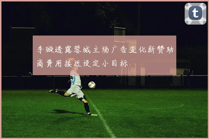 李璇透露蓉城主场广告变化新赞助商费用接近设定小目标