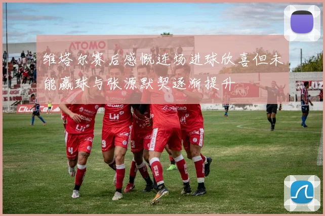 维塔尔赛后感慨连场进球欣喜但未能赢球与张源默契逐渐提升
