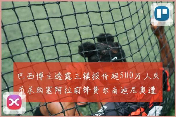 巴西博主透露三镇报价超500万人民币求购塞阿拉前锋费尔南迪尼奥遭拒绝