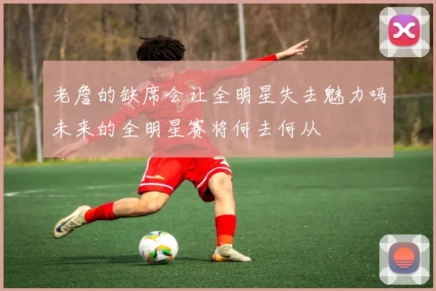 老詹的缺席会让全明星失去魅力吗未来的全明星赛将何去何从