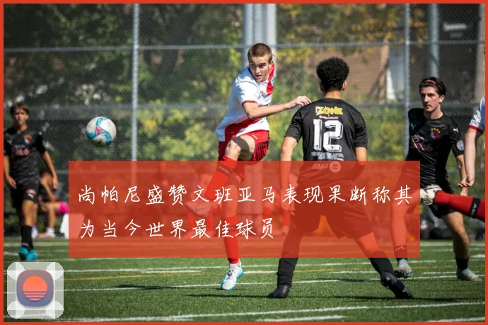 尚帕尼盛赞文班亚马表现果断称其为当今世界最佳球员