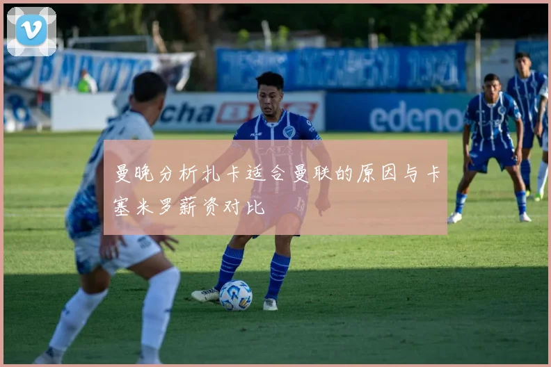 曼晚分析扎卡适合曼联的原因与卡塞米罗薪资对比